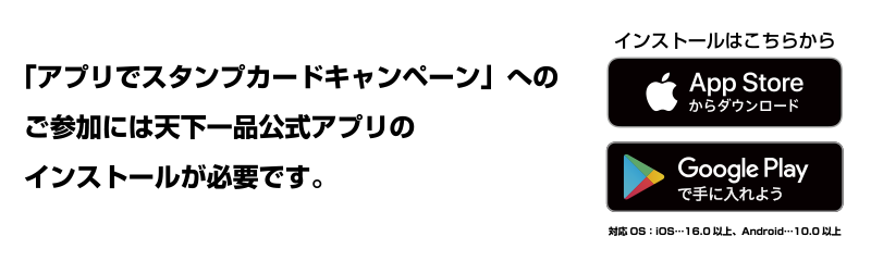 「アプリでスタンプカードキャンペーン」へのご参加には
天下一品公式アプリのインストールが必要です。