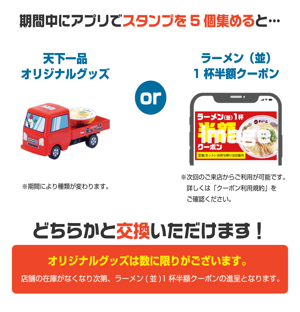 「天下一品オリジナルグッズ」or「ラーメン(並)1杯半額クーポン」のどちらかと交換いただけます!